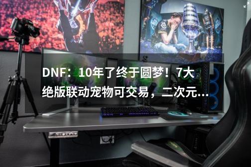 DNF：10年了终于圆梦！7大绝版联动宠物可交易，二次元玩家福音-第1张-游戏相关-泓泰