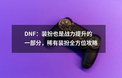 DNF：装扮也是战力提升的一部分，稀有装扮全方位攻略-第1张-游戏相关-泓泰