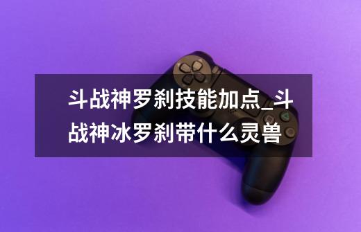 斗战神罗刹技能加点_斗战神冰罗刹带什么灵兽-第1张-游戏相关-泓泰