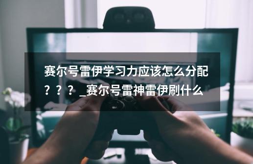 赛尔号雷伊学习力应该怎么分配？？？_赛尔号雷神雷伊刷什么-第1张-游戏相关-泓泰