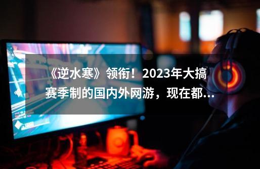 《逆水寒》领衔！2023年大搞赛季制的国内外网游，现在都怎样了？-第1张-游戏相关-泓泰