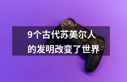 9个古代苏美尔人的发明改变了世界-第1张-游戏相关-泓泰