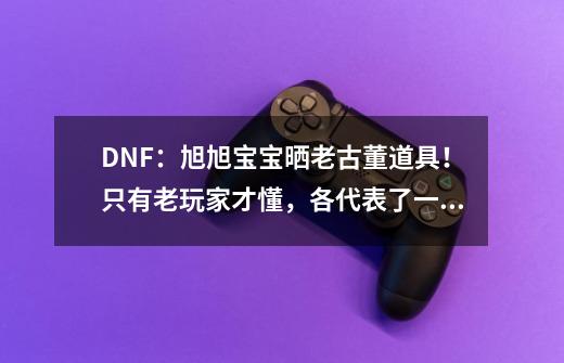 DNF：旭旭宝宝晒老古董道具！只有老玩家才懂，各代表了一个时代-第1张-游戏相关-泓泰