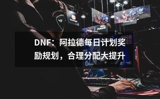 DNF：阿拉德每日计划奖励规划，合理分配大提升-第1张-游戏相关-泓泰