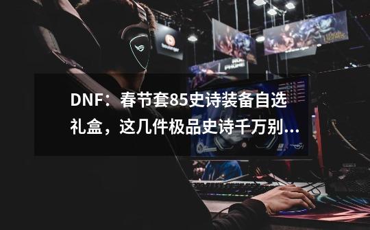 DNF：春节套85史诗装备自选礼盒，这几件极品史诗千万别错过！-第1张-游戏相关-泓泰