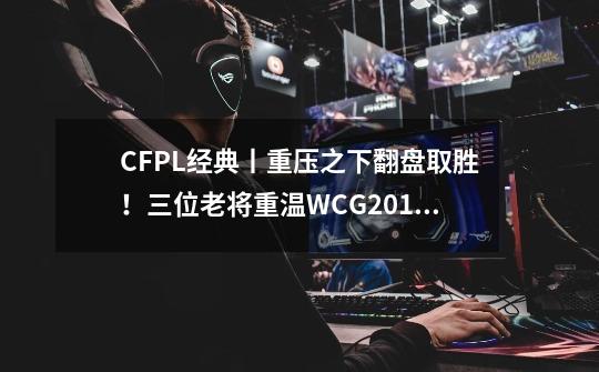 CFPL经典丨重压之下翻盘取胜！三位老将重温WCG2012总决赛-第1张-游戏相关-泓泰