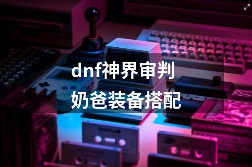 dnf神界审判奶爸装备搭配-第1张-游戏相关-泓泰