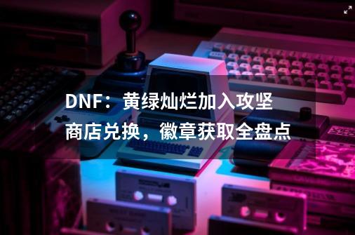 DNF：黄绿灿烂加入攻坚商店兑换，徽章获取全盘点-第1张-游戏相关-泓泰