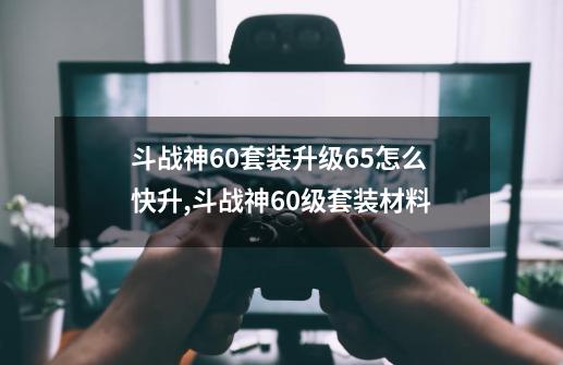 斗战神60套装升级65怎么快升,斗战神60级套装材料-第1张-游戏相关-泓泰