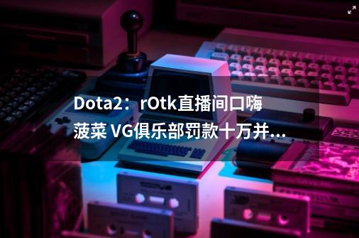 Dota2：rOtk直播间口嗨菠菜 VG俱乐部罚款十万并禁止其继续直播-第1张-游戏相关-泓泰