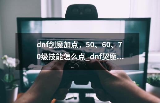 dnf剑魔加点，50、60、70级技能怎么点_dnf契魔者加什么属性-第1张-游戏相关-泓泰