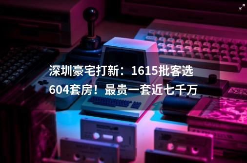 深圳豪宅打新：1615批客选604套房！最贵一套近七千万-第1张-游戏相关-泓泰