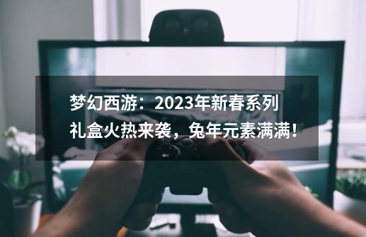 梦幻西游：2023年新春系列礼盒火热来袭，兔年元素满满！-第1张-游戏相关-泓泰