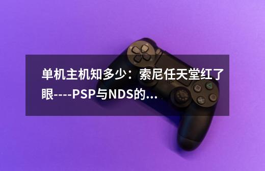 单机主机知多少：索尼任天堂红了眼----PSP与NDS的千年之战-第1张-游戏相关-泓泰