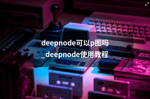 deepnode可以p图吗_deepnode使用教程-第1张-游戏相关-泓泰