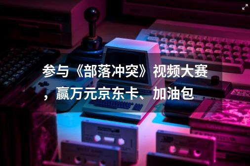 参与《部落冲突》视频大赛，赢万元京东卡、加油包-第1张-游戏相关-泓泰