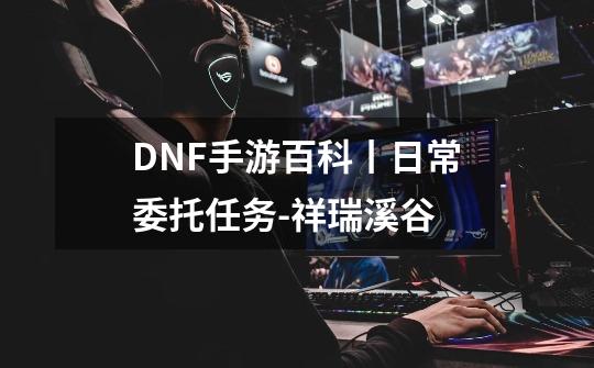 DNF手游百科丨日常委托任务-祥瑞溪谷-第1张-游戏相关-泓泰