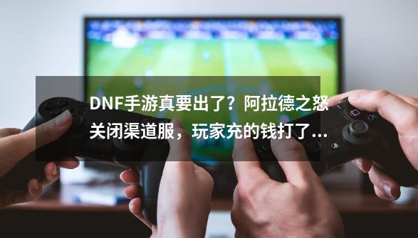 DNF手游真要出了？阿拉德之怒关闭渠道服，玩家充的钱打了水漂-第1张-游戏相关-泓泰