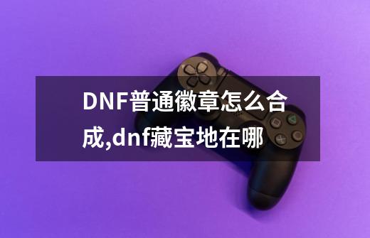 DNF普通徽章怎么合成,dnf藏宝地在哪-第1张-游戏相关-泓泰