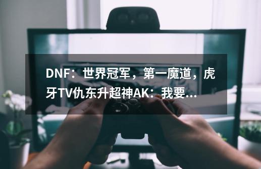 DNF：世界冠军，第一魔道，虎牙TV仇东升超神AK：我要打四个！-第1张-游戏相关-泓泰