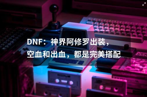 DNF：神界阿修罗出装，空血和出血，都是完美搭配-第1张-游戏相关-泓泰