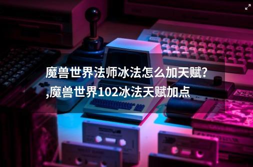 魔兽世界法师冰法怎么加天赋？,魔兽世界102冰法天赋加点-第1张-游戏相关-泓泰