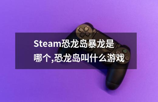 Steam恐龙岛暴龙是哪个,恐龙岛叫什么游戏-第1张-游戏相关-泓泰