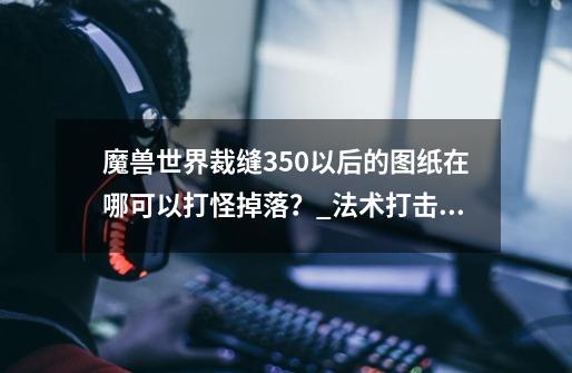 魔兽世界裁缝350以后的图纸在哪可以打怪掉落？_法术打击兜帽需要什么材料-第1张-游戏相关-泓泰