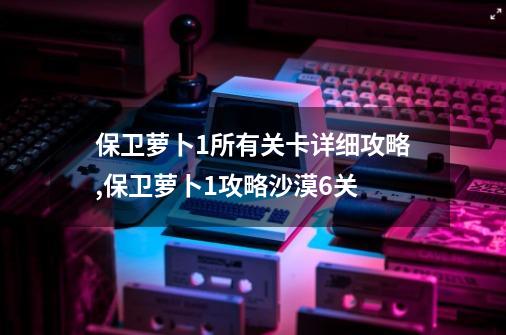 保卫萝卜1所有关卡详细攻略,保卫萝卜1攻略沙漠6关-第1张-游戏相关-泓泰