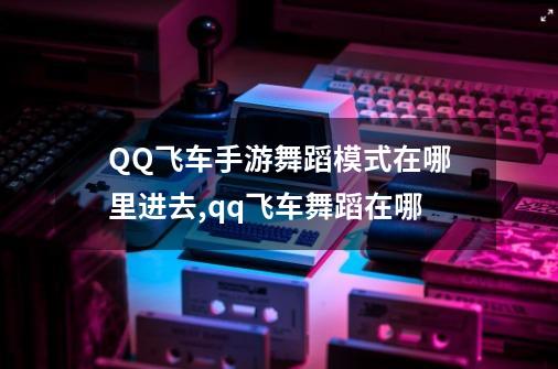 QQ飞车手游舞蹈模式在哪里进去,qq飞车舞蹈在哪-第1张-游戏相关-泓泰