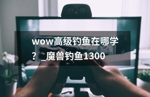 wow高级钓鱼在哪学？_魔兽钓鱼1300-第1张-游戏相关-泓泰