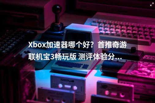 Xbox加速器哪个好？首推奇游联机宝3畅玩版 测评体验分享-第1张-游戏相关-泓泰