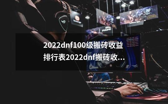 2022dnf100级搬砖收益排行表2022dnf搬砖收益最高是哪里dnf100搬砖收益排行表_dnf刷图搬砖哪里收益高-第1张-游戏相关-泓泰