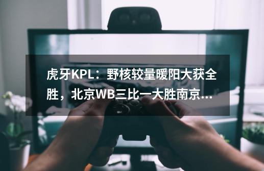 虎牙KPL：野核较量暖阳大获全胜，北京WB三比一大胜南京Hero久竞,王者荣耀kpl虎牙-第1张-游戏相关-泓泰