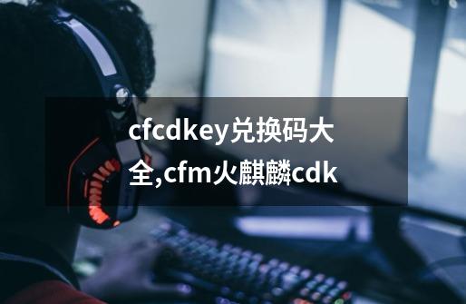 cfcdkey兑换码大全,cfm火麒麟cdk-第1张-游戏相关-泓泰