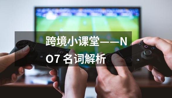 跨境小课堂——NO.7 名词解析-第1张-游戏相关-泓泰