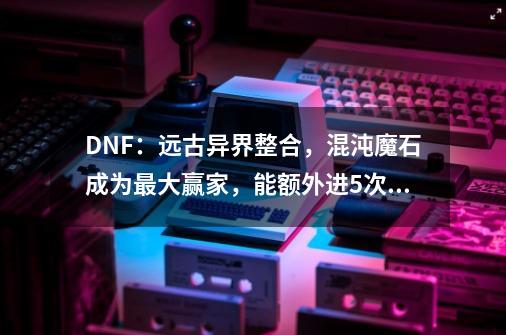 DNF：远古异界整合，混沌魔石成为最大赢家，能额外进5次！-第1张-游戏相关-泓泰