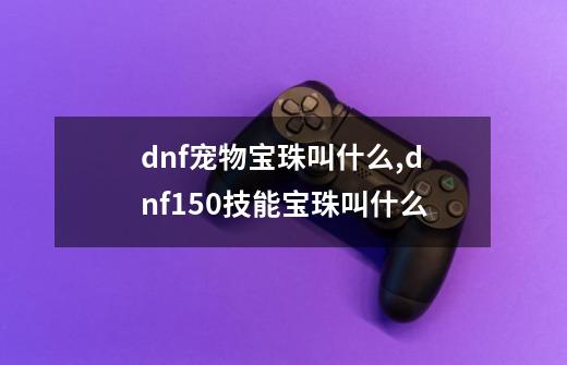 dnf宠物宝珠叫什么,dnf150技能宝珠叫什么-第1张-游戏相关-泓泰