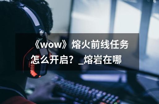 《wow》熔火前线任务怎么开启？_熔岩在哪-第1张-游戏相关-泓泰