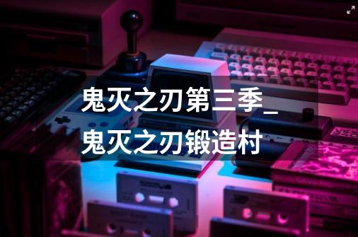 鬼灭之刃第三季_鬼灭之刃锻造村-第1张-游戏相关-泓泰