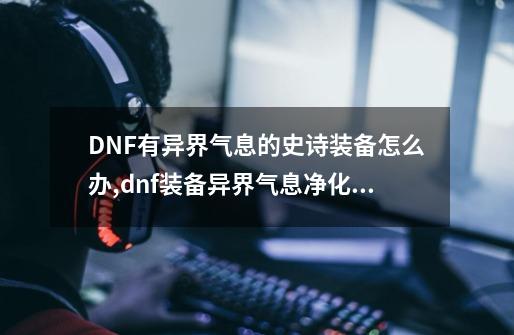 DNF有异界气息的史诗装备怎么办,dnf装备异界气息净化后怎么改红字-第1张-游戏相关-泓泰