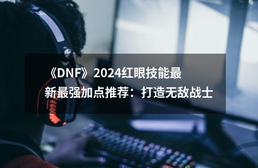 《DNF》2024红眼技能最新最强加点推荐：打造无敌战士-第1张-游戏相关-泓泰