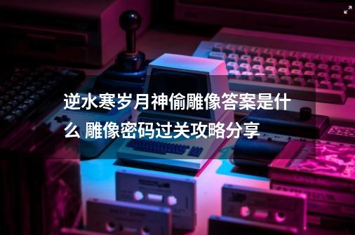 逆水寒岁月神偷雕像答案是什么 雕像密码过关攻略分享-第1张-游戏相关-泓泰