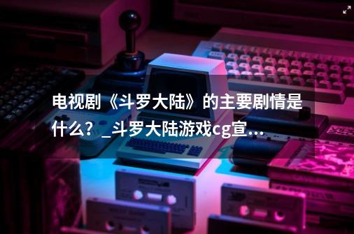 电视剧《斗罗大陆》的主要剧情是什么？_斗罗大陆游戏cg宣传片-第1张-游戏相关-泓泰