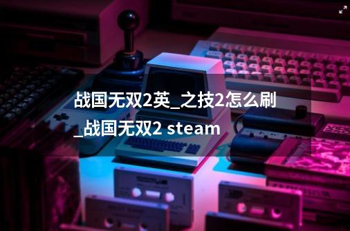 战国无双2英_之技2怎么刷_战国无双2 steam-第1张-游戏相关-泓泰