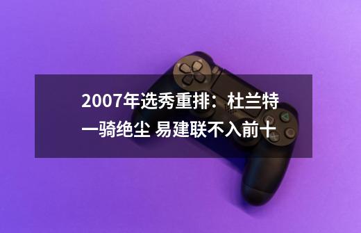 2007年选秀重排：杜兰特一骑绝尘 易建联不入前十-第1张-游戏相关-泓泰