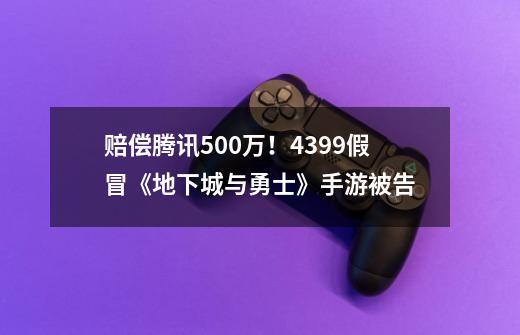 赔偿腾讯500万！4399假冒《地下城与勇士》手游被告-第1张-游戏相关-泓泰