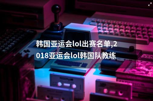 韩国亚运会lol出赛名单,2018亚运会lol韩国队教练-第1张-游戏相关-泓泰