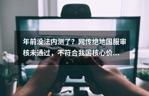 年前没法内测了？网传绝地国服审核未通过，不符合我国核心价值观-第1张-游戏相关-泓泰