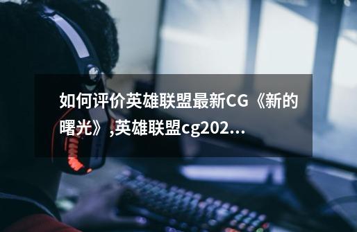 如何评价英雄联盟最新CG《新的曙光》,英雄联盟cg2024-第1张-游戏相关-泓泰